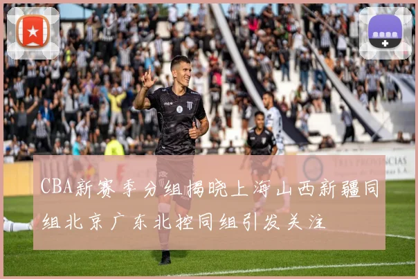 CBA新赛季分组揭晓上海山西新疆同组北京广东北控同组引发关注