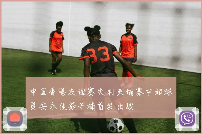 中国香港友谊赛失利柬埔寨中超球员安永佳茹子楠首发出战