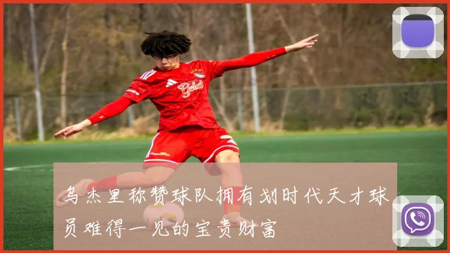 乌杰里称赞球队拥有划时代天才球员难得一见的宝贵财富