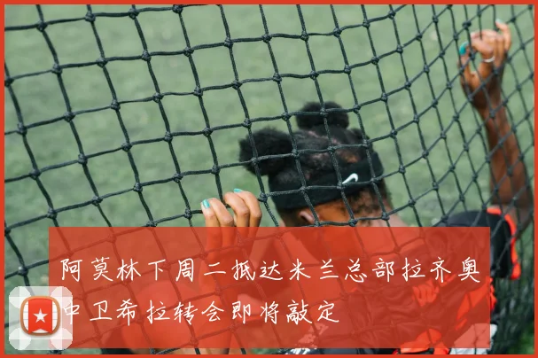 阿莫林下周二抵达米兰总部拉齐奥中卫希拉转会即将敲定