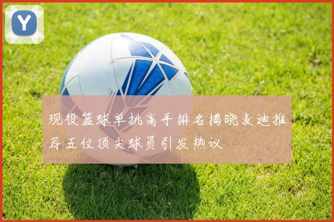 现役篮球单挑高手排名揭晓麦迪推荐五位顶尖球员引发热议