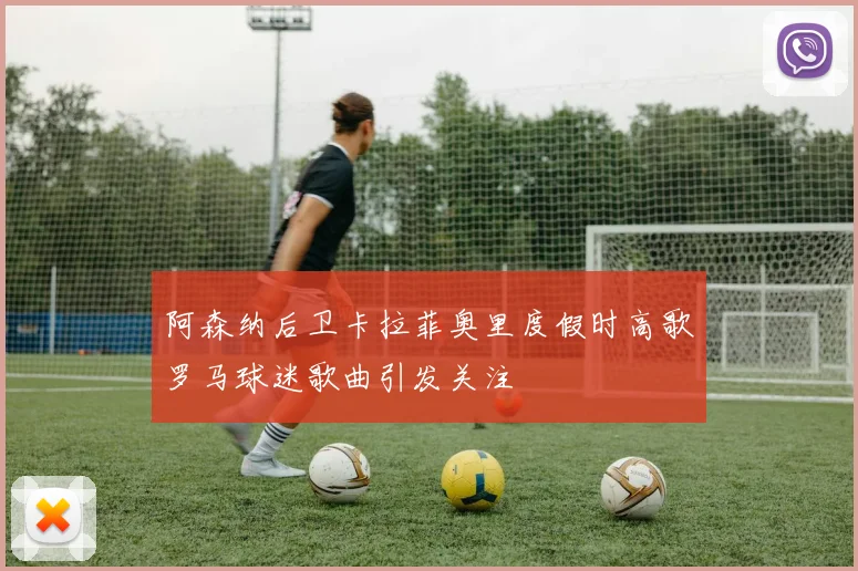 阿森纳后卫卡拉菲奥里度假时高歌罗马球迷歌曲引发关注