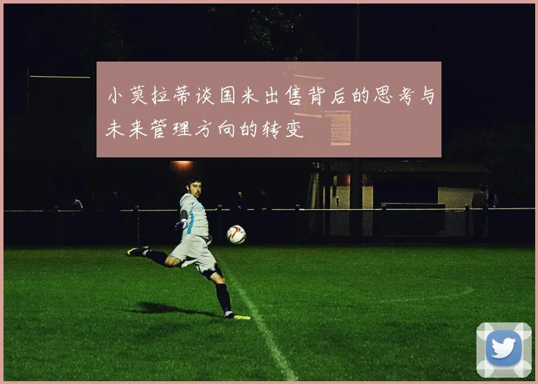 小莫拉蒂谈国米出售背后的思考与未来管理方向的转变