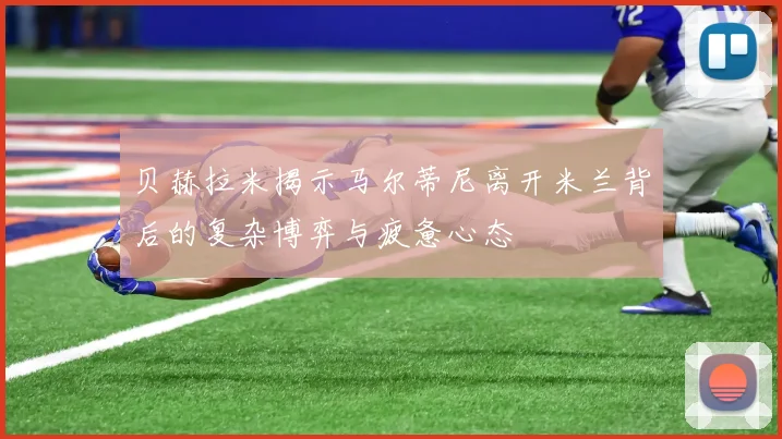 贝赫拉米揭示马尔蒂尼离开米兰背后的复杂博弈与疲惫心态