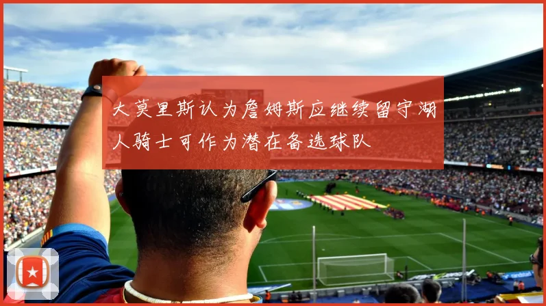 大莫里斯认为詹姆斯应继续留守湖人骑士可作为潜在备选球队