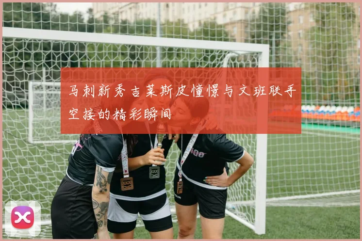 马刺新秀吉莱斯皮憧憬与文班联手空接的精彩瞬间