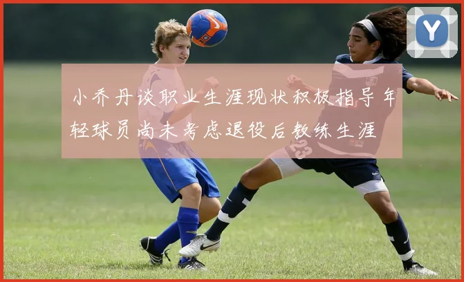 小乔丹谈职业生涯现状积极指导年轻球员尚未考虑退役后教练生涯