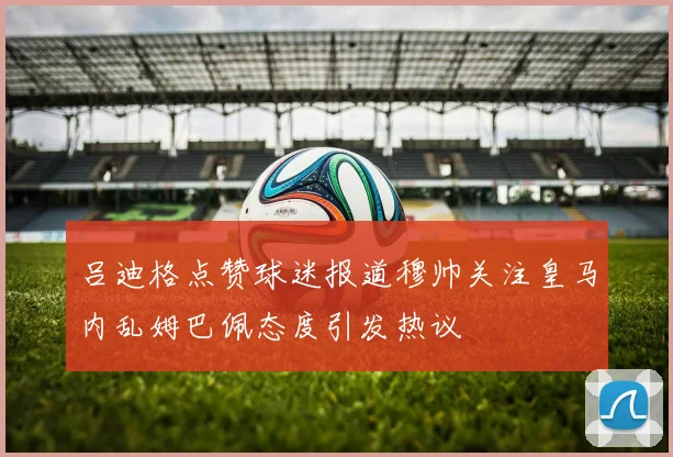 吕迪格点赞球迷报道穆帅关注皇马内乱姆巴佩态度引发热议