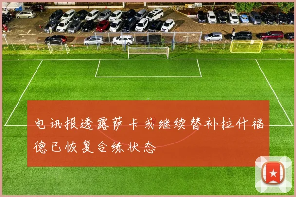 电讯报透露萨卡或继续替补拉什福德已恢复合练状态
