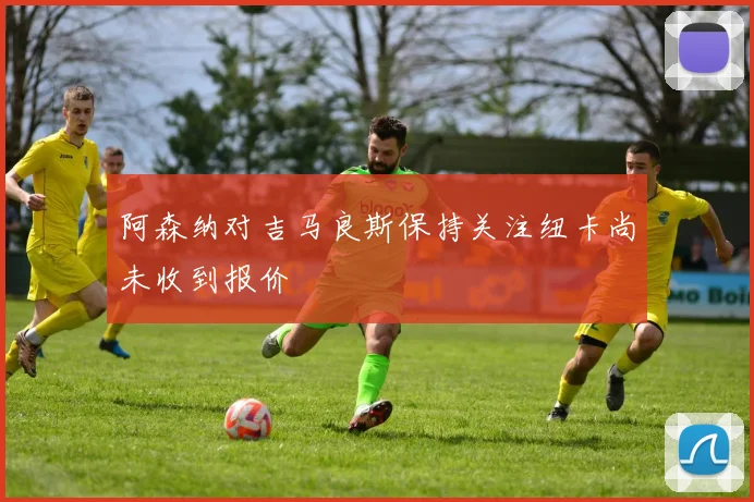 阿森纳对吉马良斯保持关注纽卡尚未收到报价