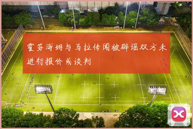 霍芬海姆与马拉传闻被辟谣双方未进行报价或谈判