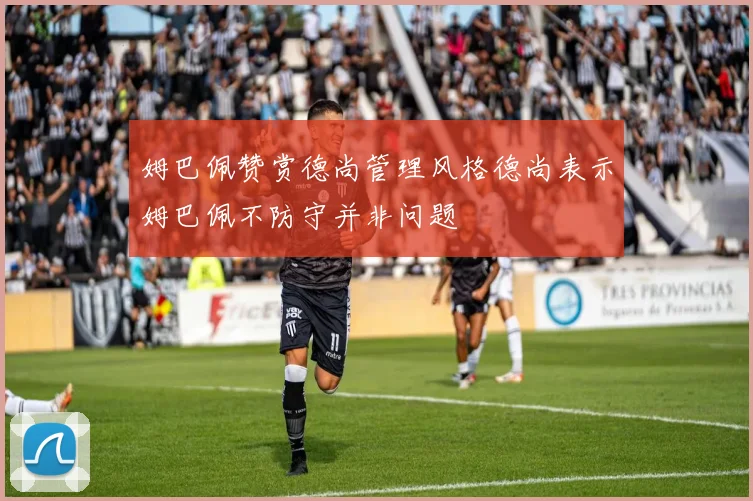 姆巴佩赞赏德尚管理风格德尚表示姆巴佩不防守并非问题