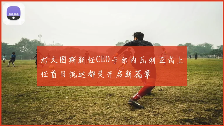 尤文图斯新任CEO卡尔内瓦利正式上任首日抵达都灵开启新篇章
