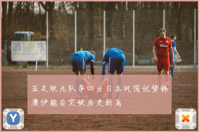 亚足联九队争四分日本巩固优势韩澳伊能否突破历史新高