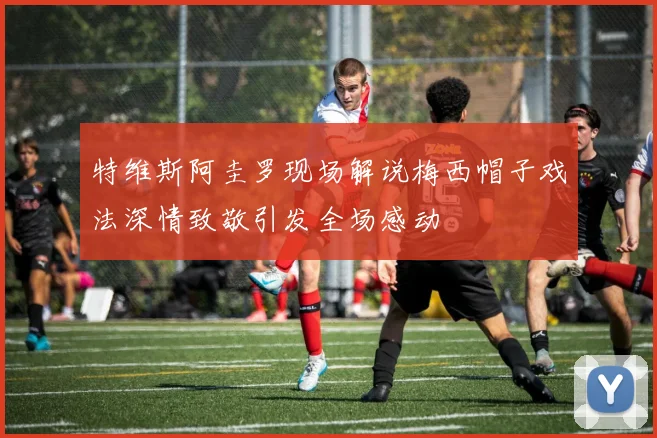 特维斯阿圭罗现场解说梅西帽子戏法深情致敬引发全场感动