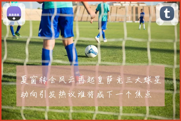 夏窗转会风云再起皇萨竞三大球星动向引发热议谁将成下一个焦点