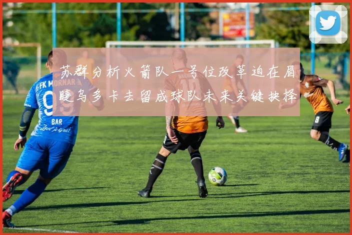 苏群分析火箭队一号位改革迫在眉睫乌多卡去留成球队未来关键抉择
